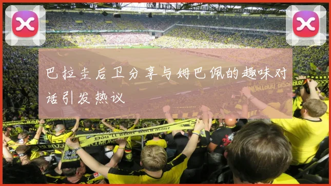 巴拉圭后卫分享与姆巴佩的趣味对话引发热议