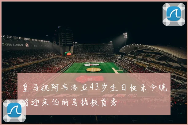 皇马祝阿韦洛亚43岁生日快乐今晚将迎来伯纳乌执教首秀