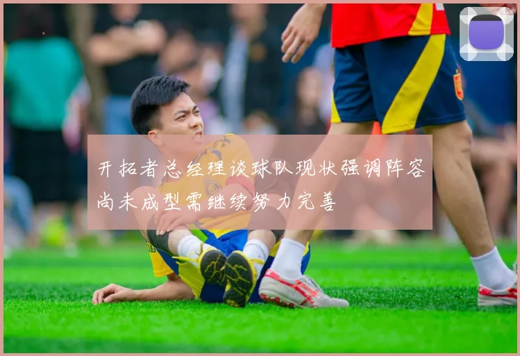开拓者总经理谈球队现状强调阵容尚未成型需继续努力完善