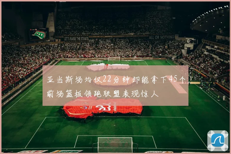亚当斯场均仅22分钟却能拿下45个前场篮板领跑联盟表现惊人