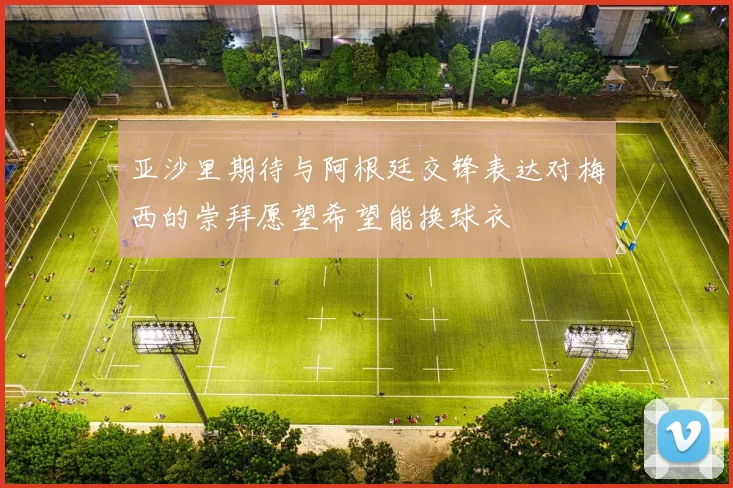 亚沙里期待与阿根廷交锋表达对梅西的崇拜愿望希望能换球衣