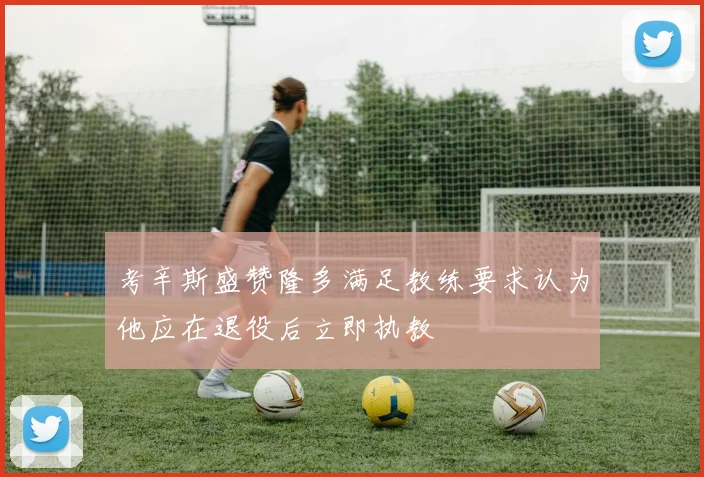 考辛斯盛赞隆多满足教练要求认为他应在退役后立即执教