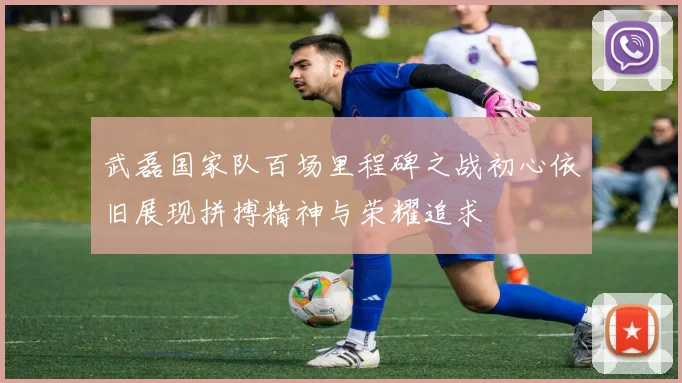 武磊国家队百场里程碑之战初心依旧展现拼搏精神与荣耀追求