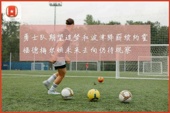 勇士队期望追梦和波津降薪续约霍福德梅尔顿未来去向仍待观察