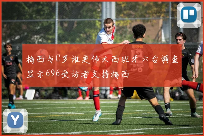 梅西与C罗谁更伟大西班牙六台调查显示696受访者支持梅西