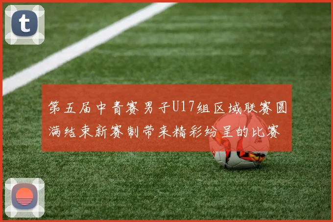 第五届中青赛男子U17组区域联赛圆满结束新赛制带来精彩纷呈的比赛体验
