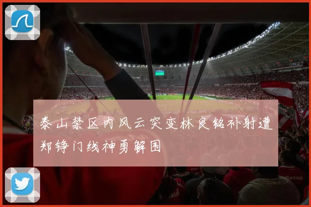 泰山禁区内风云突变林良铭补射遭郑铮门线神勇解围