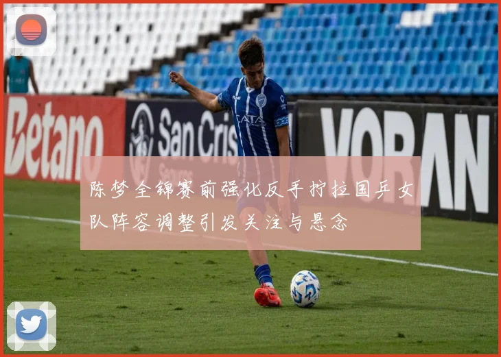 陈梦全锦赛前强化反手拧拉国乒女队阵容调整引发关注与悬念