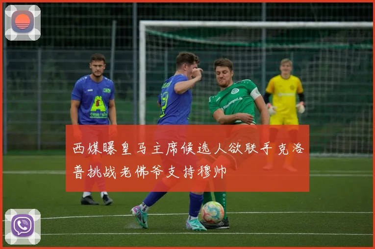 西媒曝皇马主席候选人欲联手克洛普挑战老佛爷支持穆帅