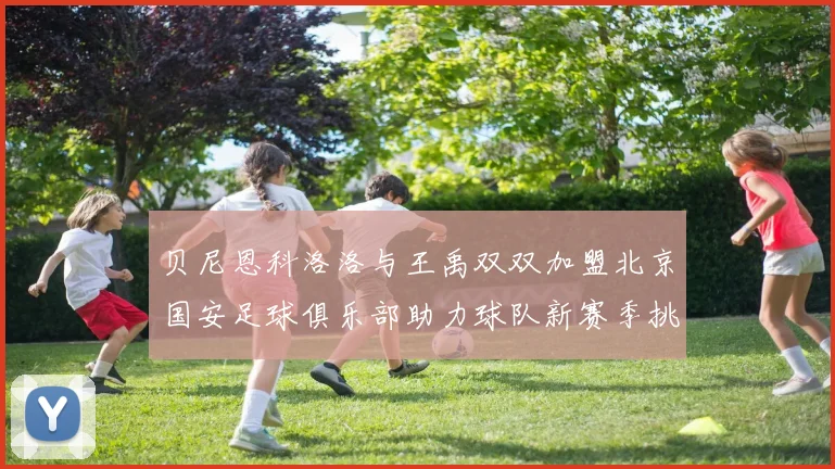 贝尼恩科洛洛与王禹双双加盟北京国安足球俱乐部助力球队新赛季挑战