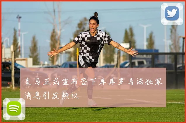 皇马正式宣布签下库库罗马诺独家消息引发热议