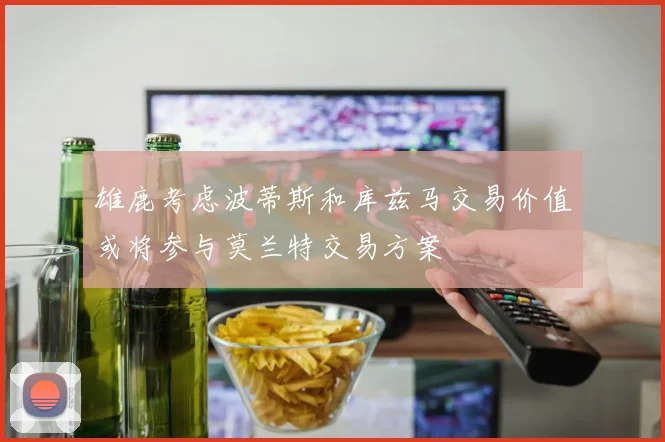雄鹿考虑波蒂斯和库兹马交易价值或将参与莫兰特交易方案