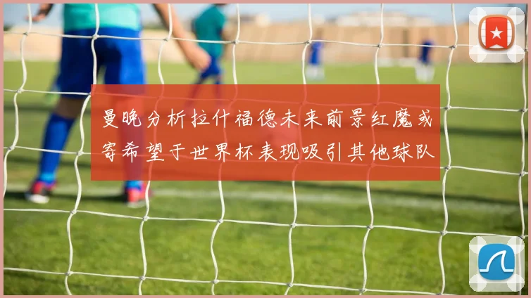 曼晚分析拉什福德未来前景红魔或寄希望于世界杯表现吸引其他球队