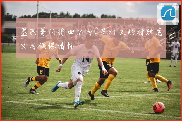 墨西哥门将回忆与C罗对决的特殊意义与偶像情怀