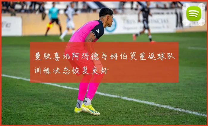曼联喜讯阿玛德与姆伯莫重返球队训练状态恢复良好