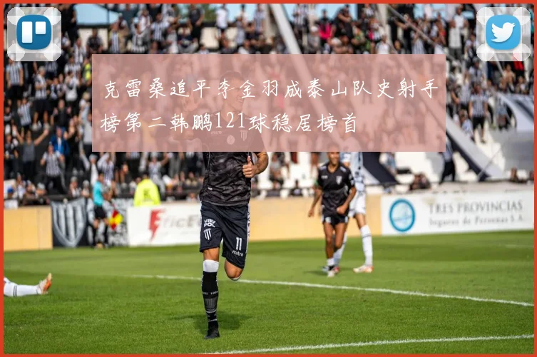克雷桑追平李金羽成泰山队史射手榜第二韩鹏121球稳居榜首