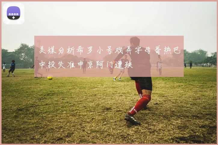 美媒分析希罗小号戏弄字母哥热巴中投失准申京阿门遭殃