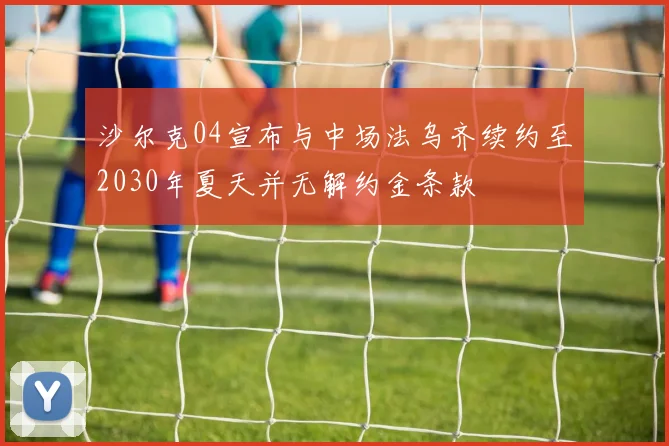 沙尔克04宣布与中场法乌齐续约至2030年夏天并无解约金条款