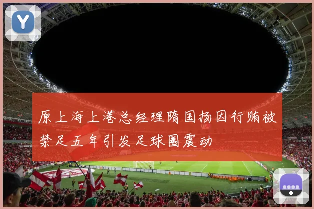 原上海上港总经理隋国扬因行贿被禁足五年引发足球圈震动