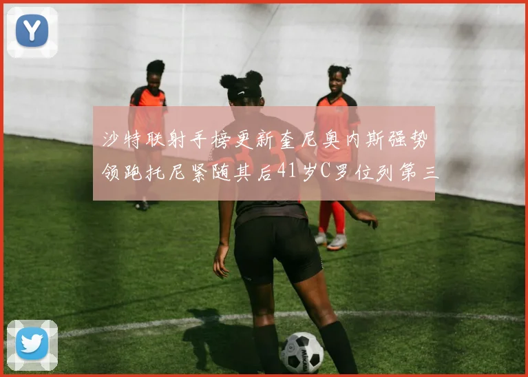 沙特联射手榜更新奎尼奥内斯强势领跑托尼紧随其后41岁C罗位列第三