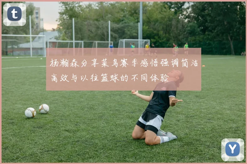 杨瀚森分享菜鸟赛季感悟强调简洁高效与以往篮球的不同体验