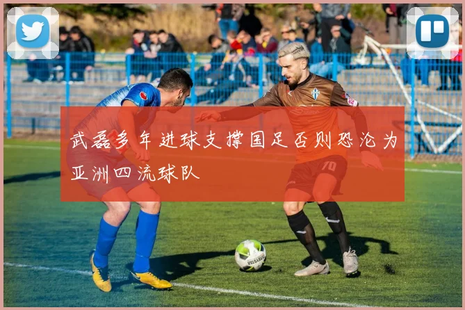 武磊多年进球支撑国足否则恐沦为亚洲四流球队