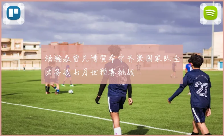 杨瀚森曾凡博贺希宁齐聚国家队全力备战七月世预赛挑战