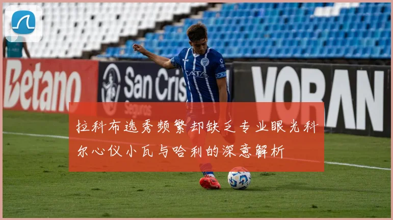 拉科布选秀频繁却缺乏专业眼光科尔心仪小瓦与哈利的深意解析