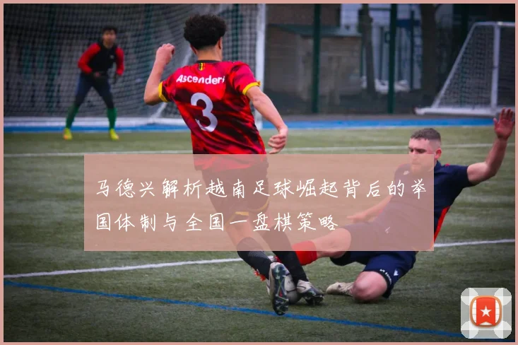 马德兴解析越南足球崛起背后的举国体制与全国一盘棋策略