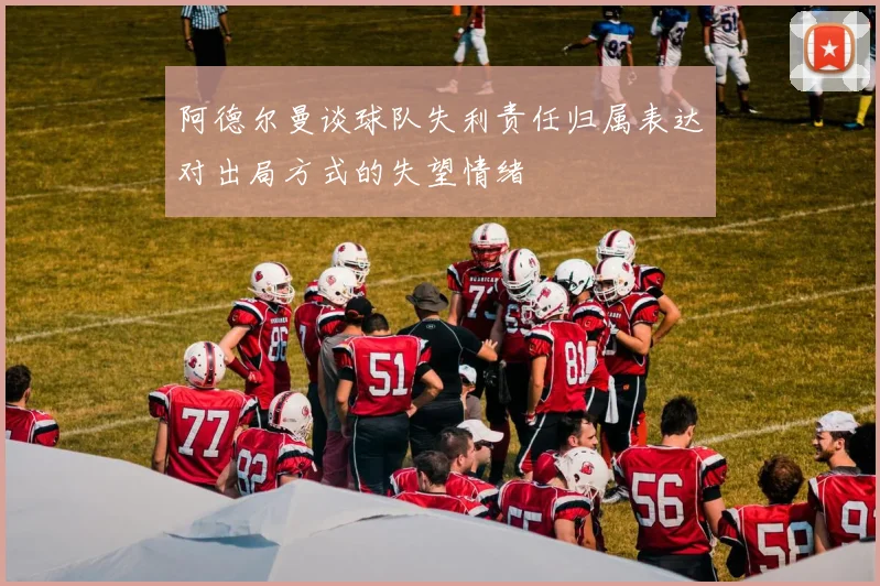 阿德尔曼谈球队失利责任归属表达对出局方式的失望情绪