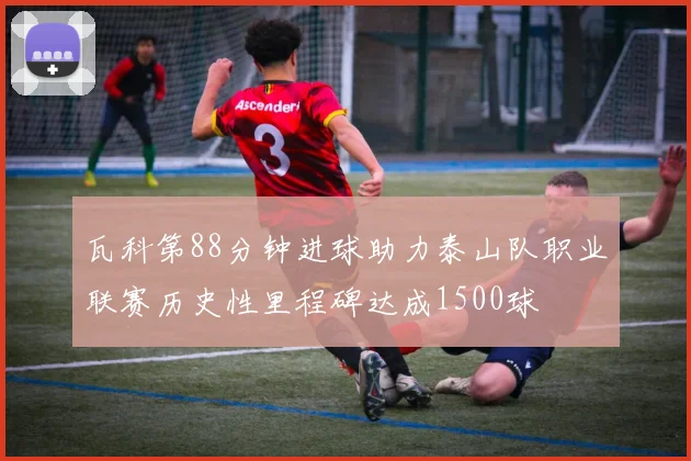 瓦科第88分钟进球助力泰山队职业联赛历史性里程碑达成1500球