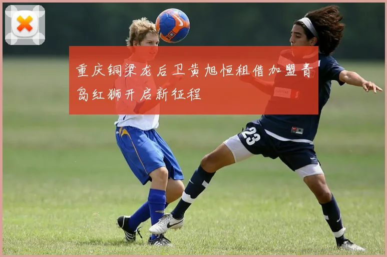 重庆铜梁龙后卫黄旭恒租借加盟青岛红狮开启新征程