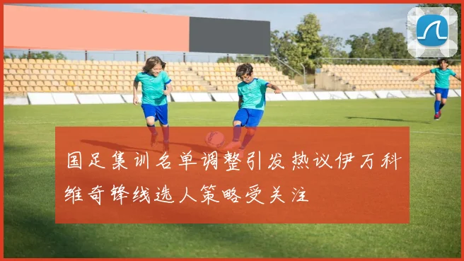 国足集训名单调整引发热议伊万科维奇锋线选人策略受关注