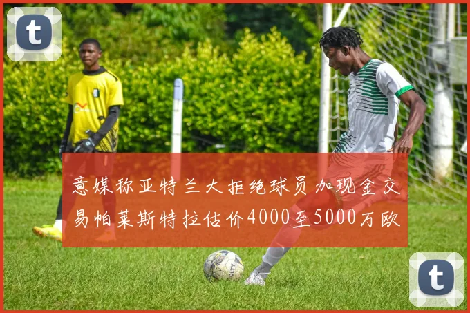 意媒称亚特兰大拒绝球员加现金交易帕莱斯特拉估价4000至5000万欧元