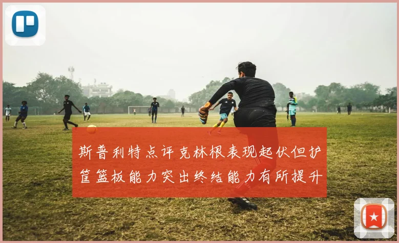 斯普利特点评克林根表现起伏但护筐篮板能力突出终结能力有所提升