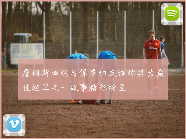 詹姆斯回忆与保罗的友谊称其为最佳控卫之一故事精彩纷呈