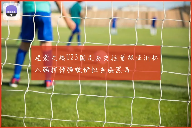 逆袭之路U23国足历史性晋级亚洲杯八强挤掉强敌伊拉克成黑马
