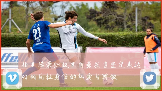 梅里诺荣归故里自豪发言坚定表达对纳瓦拉身份的热爱与骄傲