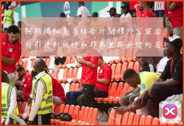 阿斯揭秘皇马转会计划穆帅官宣后将引进科纳特和邓弗里斯并续约吕迪格